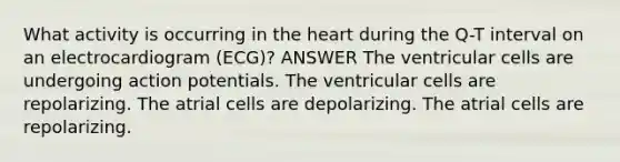 What activity is occurring in the heart during the Q-T interval on an electrocardiogram (ECG)? ANSWER The ventricular cells are undergoing action potentials. The ventricular cells are repolarizing. The atrial cells are depolarizing. The atrial cells are repolarizing.