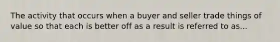 The activity that occurs when a buyer and seller trade things of value so that each is better off as a result is referred to as...