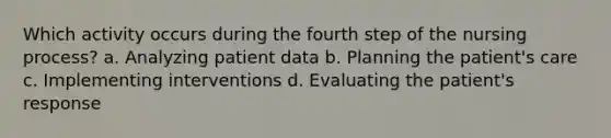 Which activity occurs during the fourth step of the nursing process? a. Analyzing patient data b. Planning the patient's care c. Implementing interventions d. Evaluating the patient's response