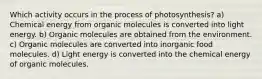 Which activity occurs in the process of photosynthesis? a) Chemical energy from organic molecules is converted into light energy. b) Organic molecules are obtained from the environment. c) Organic molecules are converted into inorganic food molecules. d) Light energy is converted into the chemical energy of organic molecules.