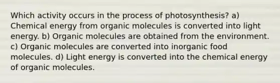 Which activity occurs in the process of photosynthesis? a) Chemical energy from organic molecules is converted into light energy. b) Organic molecules are obtained from the environment. c) Organic molecules are converted into inorganic food molecules. d) Light energy is converted into the chemical energy of organic molecules.