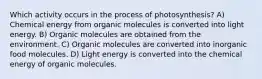 Which activity occurs in the process of photosynthesis? A) Chemical energy from organic molecules is converted into light energy. B) Organic molecules are obtained from the environment. C) Organic molecules are converted into inorganic food molecules. D) Light energy is converted into the chemical energy of organic molecules.