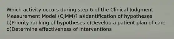 Which activity occurs during step 6 of the Clinical Judgment Measurement Model (CJMM)? a)Identification of hypotheses b)Priority ranking of hypotheses c)Develop a patient plan of care d)Determine effectiveness of interventions