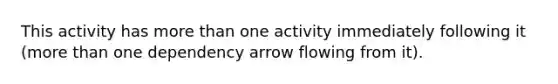 This activity has more than one activity immediately following it (more than one dependency arrow flowing from it).