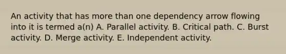 An activity that has more than one dependency arrow flowing into it is termed a(n) A. Parallel activity. B. Critical path. C. Burst activity. D. Merge activity. E. Independent activity.