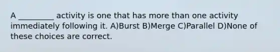 A _________ activity is one that has more than one activity immediately following it. A)Burst B)Merge C)Parallel D)None of these choices are correct.