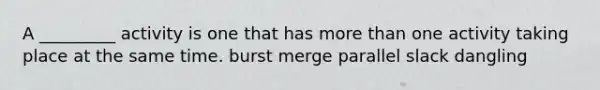 A _________ activity is one that has more than one activity taking place at the same time. burst merge parallel slack dangling