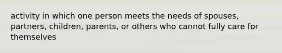 activity in which one person meets the needs of spouses, partners, children, parents, or others who cannot fully care for themselves