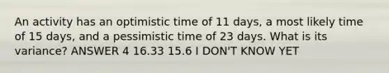 An activity has an optimistic time of 11 days, a most likely time of 15 days, and a pessimistic time of 23 days. What is its variance? ANSWER 4 16.33 15.6 I DON'T KNOW YET