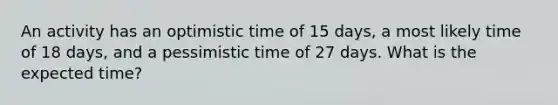 An activity has an optimistic time of 15 days, a most likely time of 18 days, and a pessimistic time of 27 days. What is the expected time?