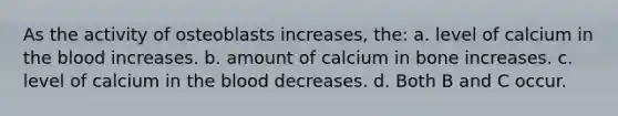 As the activity of osteoblasts increases, the: a. level of calcium in <a href='https://www.questionai.com/knowledge/k7oXMfj7lk-the-blood' class='anchor-knowledge'>the blood</a> increases. b. amount of calcium in bone increases. c. level of calcium in the blood decreases. d. Both B and C occur.