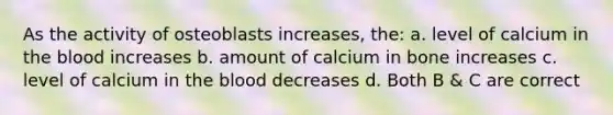 As the activity of osteoblasts increases, the: a. level of calcium in <a href='https://www.questionai.com/knowledge/k7oXMfj7lk-the-blood' class='anchor-knowledge'>the blood</a> increases b. amount of calcium in bone increases c. level of calcium in the blood decreases d. Both B & C are correct