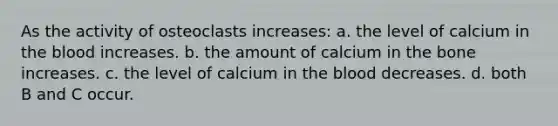 As the activity of osteoclasts increases: a. the level of calcium in the blood increases. b. the amount of calcium in the bone increases. c. the level of calcium in the blood decreases. d. both B and C occur.