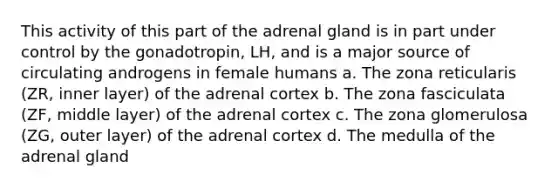 This activity of this part of the adrenal gland is in part under control by the gonadotropin, LH, and is a major source of circulating androgens in female humans a. The zona reticularis (ZR, inner layer) of the adrenal cortex b. The zona fasciculata (ZF, middle layer) of the adrenal cortex c. The zona glomerulosa (ZG, outer layer) of the adrenal cortex d. The medulla of the adrenal gland