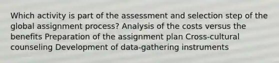 Which activity is part of the assessment and selection step of the global assignment process? Analysis of the costs versus the benefits Preparation of the assignment plan Cross-cultural counseling Development of data-gathering instruments