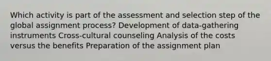 Which activity is part of the assessment and selection step of the global assignment process? Development of data-gathering instruments Cross-cultural counseling Analysis of the costs versus the benefits Preparation of the assignment plan