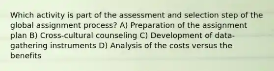 Which activity is part of the assessment and selection step of the global assignment process? A) Preparation of the assignment plan B) Cross-cultural counseling C) Development of data-gathering instruments D) Analysis of the costs versus the benefits