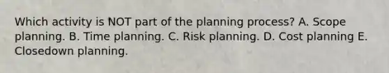 Which activity is NOT part of the planning process? A. Scope planning. B. Time planning. C. Risk planning. D. Cost planning E. Closedown planning.