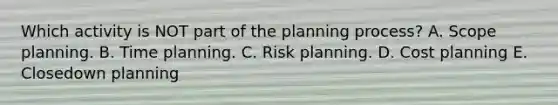 Which activity is NOT part of the planning process? A. Scope planning. B. Time planning. C. Risk planning. D. Cost planning E. Closedown planning