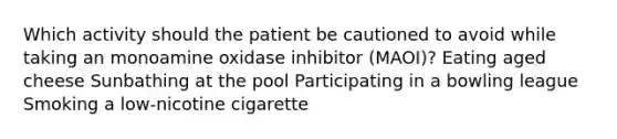 Which activity should the patient be cautioned to avoid while taking an monoamine oxidase inhibitor (MAOI)? Eating aged cheese Sunbathing at the pool Participating in a bowling league Smoking a low-nicotine cigarette