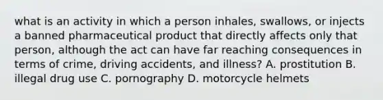 what is an activity in which a person inhales, swallows, or injects a banned pharmaceutical product that directly affects only that person, although the act can have far reaching consequences in terms of crime, driving accidents, and illness? A. prostitution B. illegal drug use C. pornography D. motorcycle helmets