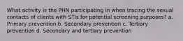 What activity is the PHN participating in when tracing the sexual contacts of clients with STIs for potential screening purposes? a. Primary prevention b. Secondary prevention c. Tertiary prevention d. Secondary and tertiary prevention