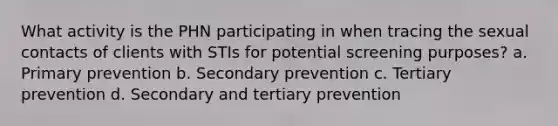 What activity is the PHN participating in when tracing the sexual contacts of clients with STIs for potential screening purposes? a. Primary prevention b. Secondary prevention c. Tertiary prevention d. Secondary and tertiary prevention