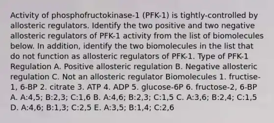 Activity of phosphofructokinase-1 (PFK-1) is tightly-controlled by allosteric regulators. Identify the two positive and two negative allosteric regulators of PFK-1 activity from the list of biomolecules below. In addition, identify the two biomolecules in the list that do not function as allosteric regulators of PFK-1. Type of PFK-1 Regulation A. Positive allosteric regulation B. Negative allosteric regulation C. Not an allosteric regulator Biomolecules 1. fructise-1, 6-BP 2. citrate 3. ATP 4. ADP 5. glucose-6P 6. fructose-2, 6-BP A. A:4,5; B:2,3; C:1,6 B. A:4,6; B:2,3; C:1,5 C. A:3,6; B:2,4; C:1,5 D. A:4,6; B:1,3; C:2,5 E. A:3,5; B:1,4; C:2,6