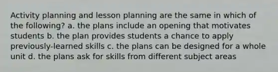 Activity planning and lesson planning are the same in which of the following? a. the plans include an opening that motivates students b. the plan provides students a chance to apply previously-learned skills c. the plans can be designed for a whole unit d. the plans ask for skills from different subject areas