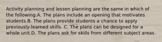 Activity planning and lesson planning are the same in which of the following:A. The plans include an opening that motivates students.B. The plans provide students a chance to apply previously-learned skills. C. The plans can be designed for a whole unit.D. The plans ask for skills from different subject areas.