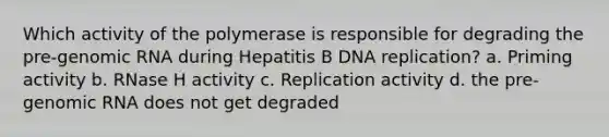 Which activity of the polymerase is responsible for degrading the pre-genomic RNA during Hepatitis B DNA replication? a. Priming activity b. RNase H activity c. Replication activity d. the pre-genomic RNA does not get degraded