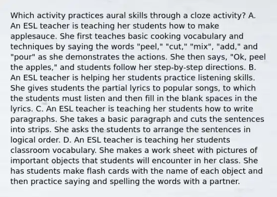 Which activity practices aural skills through a cloze activity? A. An ESL teacher is teaching her students how to make applesauce. She first teaches basic cooking vocabulary and techniques by saying the words "peel," "cut," "mix", "add," and "pour" as she demonstrates the actions. She then says, "Ok, peel the apples," and students follow her step-by-step directions. B. An ESL teacher is helping her students practice listening skills. She gives students the partial lyrics to popular songs, to which the students must listen and then fill in the blank spaces in the lyrics. C. An ESL teacher is teaching her students how to write paragraphs. She takes a basic paragraph and cuts the sentences into strips. She asks the students to arrange the sentences in logical order. D. An ESL teacher is teaching her students classroom vocabulary. She makes a work sheet with pictures of important objects that students will encounter in her class. She has students make flash cards with the name of each object and then practice saying and spelling the words with a partner.