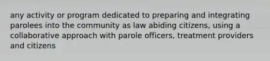 any activity or program dedicated to preparing and integrating parolees into the community as law abiding citizens, using a collaborative approach with parole officers, treatment providers and citizens