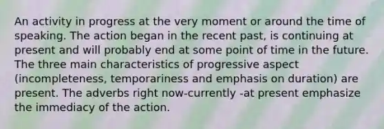 An activity in progress at the very moment or around the time of speaking. The action began in the recent past, is continuing at present and will probably end at some point of time in the future. The three main characteristics of progressive aspect (incompleteness, temporariness and emphasis on duration) are present. The adverbs right now-currently -at present emphasize the immediacy of the action.