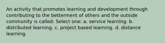 An activity that promotes learning and development through contributing to the betterment of others and the outside community is called: Select one: a. service learning. b. distributed learning. c. project based learning. d. distance learning.