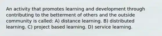 An activity that promotes learning and development through contributing to the betterment of others and the outside community is called: A) distance learning. B) distributed learning. C) project based learning. D) service learning.