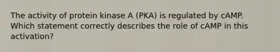 The activity of protein kinase A (PKA) is regulated by cAMP. Which statement correctly describes the role of cAMP in this activation?