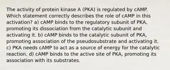 The activity of protein kinase A (PKA) is regulated by cAMP. Which statement correctly describes the role of cAMP in this activation? a) cAMP binds to the regulatory subunit of PKA, promoting its dissociation from the catalytic subunit and activating it. b) cAMP binds to the catalytic subunit of PKA, promoting association of the pseudosubstrate and activating it. c) PKA needs cAMP to act as a source of energy for the catalytic reaction. d) cAMP binds to the active site of PKA, promoting its association with its substrates.