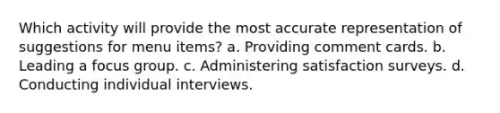 Which activity will provide the most accurate representation of suggestions for menu items? a. Providing comment cards. b. Leading a focus group. c. Administering satisfaction surveys. d. Conducting individual interviews.