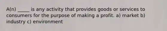 A(n) _____ is any activity that provides goods or services to consumers for the purpose of making a profit. a) market b) industry c) environment