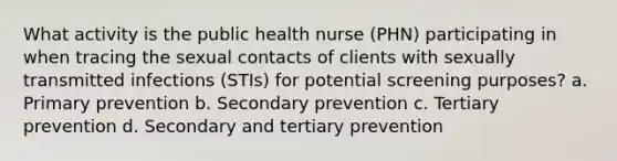 What activity is the public health nurse (PHN) participating in when tracing the sexual contacts of clients with sexually transmitted infections (STIs) for potential screening purposes? a. Primary prevention b. Secondary prevention c. Tertiary prevention d. Secondary and tertiary prevention