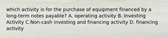 which activity is for the purchase of equipment financed by a long-term notes payable? A. operating activity B. Investing Activity C.Non-cash investing and financing activity D. financing activity