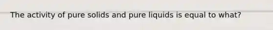 The activity of pure solids and pure liquids is equal to what?