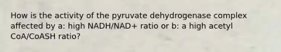 How is the activity of the pyruvate dehydrogenase complex affected by a: high NADH/NAD+ ratio or b: a high acetyl CoA/CoASH ratio?