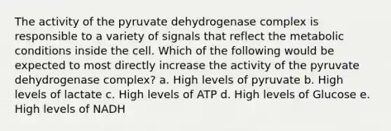 The activity of the pyruvate dehydrogenase complex is responsible to a variety of signals that reflect the metabolic conditions inside the cell. Which of the following would be expected to most directly increase the activity of the pyruvate dehydrogenase complex? a. High levels of pyruvate b. High levels of lactate c. High levels of ATP d. High levels of Glucose e. High levels of NADH