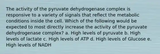 The activity of the pyruvate dehydrogenase complex is responsive to a variety of signals that reflect the metabolic conditions inside the cell. Which of the following would be expected to most directly increase the activity of the pyruvate dehydrogenase complex? a. High levels of pyruvate b. High levels of lactate c. High levels of ATP d. High levels of Glucose e. High levels of NADH