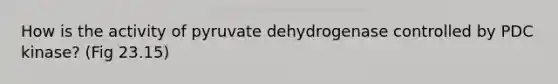 How is the activity of pyruvate dehydrogenase controlled by PDC kinase? (Fig 23.15)