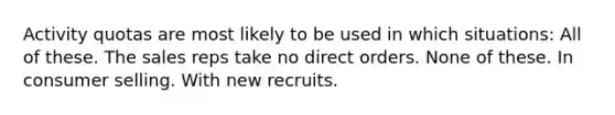 Activity quotas are most likely to be used in which situations: All of these. The sales reps take no direct orders. None of these. In consumer selling. With new recruits.