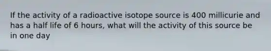 If the activity of a radioactive isotope source is 400 millicurie and has a half life of 6 hours, what will the activity of this source be in one day