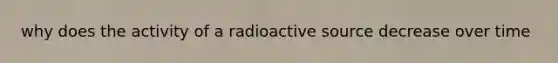 why does the activity of a radioactive source decrease over time